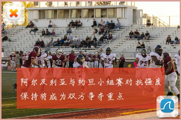 阿尔及利亚与约旦小组赛对抗强度保持将成为双方争夺重点