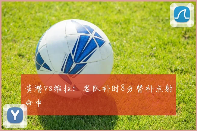 黄潜vs维拉:客队补时8分替补点射命中