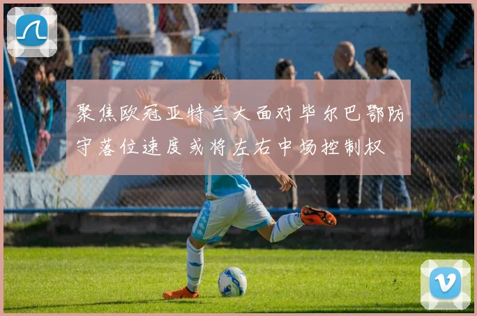 聚焦欧冠亚特兰大面对毕尔巴鄂防守落位速度或将左右中场控制权
