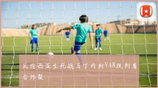 瓦伦西亚生死战马丁内利VAR改判看台炸裂