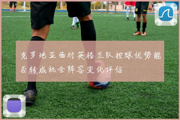 克罗地亚面对英格兰队控球优势能否转成机会阵容变化评估
