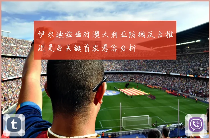 伊尔迪兹面对澳大利亚防线反击推进是否关键首发悬念分析