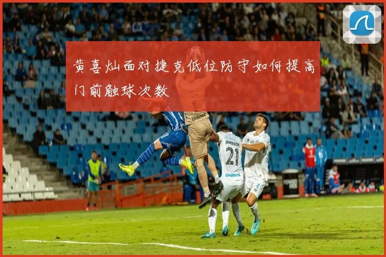 黄喜灿面对捷克低位防守如何提高门前触球次数