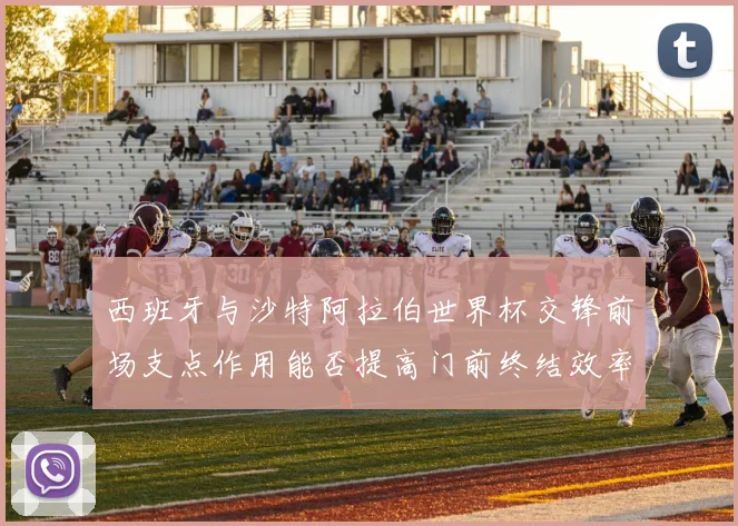 西班牙与沙特阿拉伯世界杯交锋前场支点作用能否提高门前终结效率