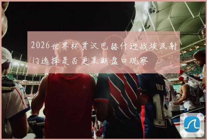 2026世界杯贾汉巴赫什迎战埃及射门选择是否更果断盘口观察