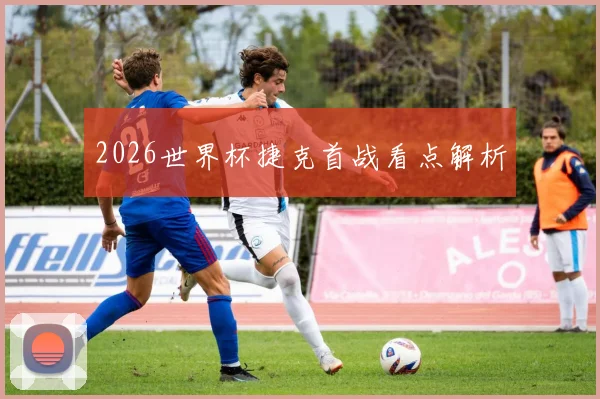 2026世界杯捷克首战看点解析