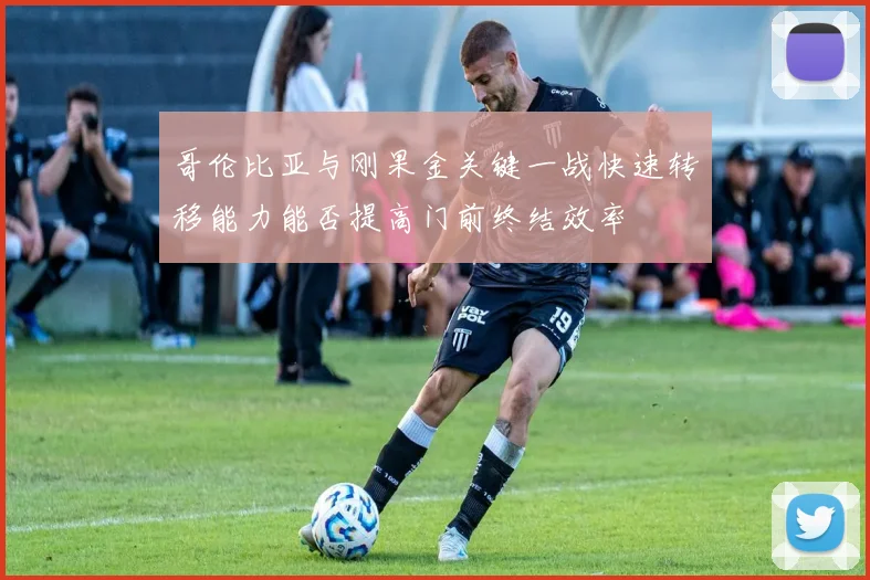 哥伦比亚与刚果金关键一战快速转移能力能否提高门前终结效率