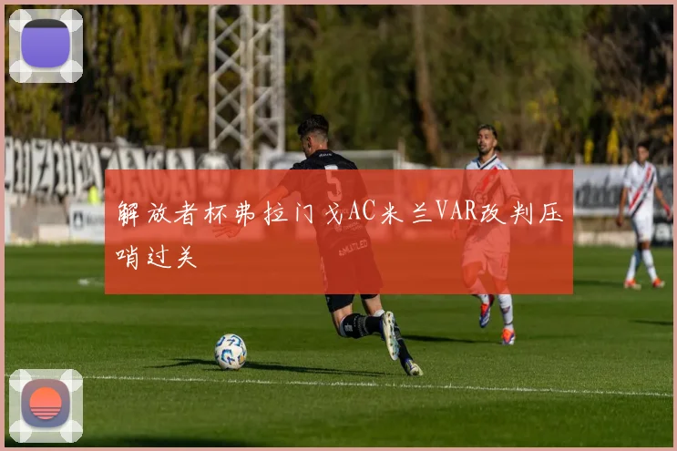 解放者杯弗拉门戈AC米兰VAR改判压哨过关