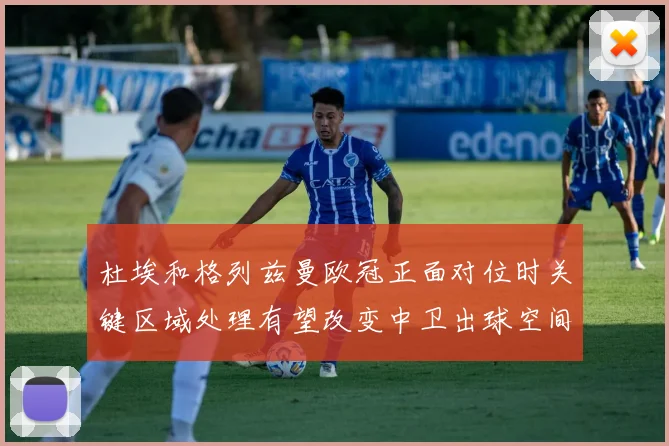 杜埃和格列兹曼欧冠正面对位时关键区域处理有望改变中卫出球空间