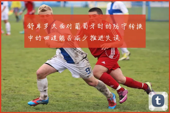 舒库罗夫面对葡萄牙时的防守转换中的回追能否减少推进失误